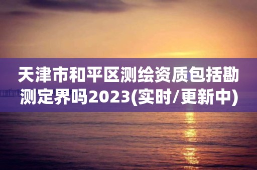 天津市和平区测绘资质包括勘测定界吗2023(实时/更新中)