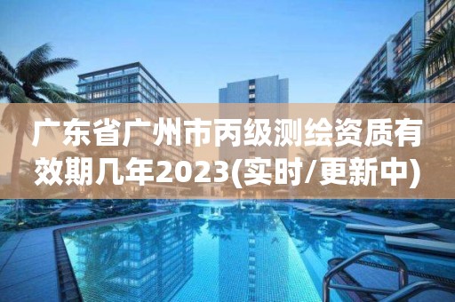 广东省广州市丙级测绘资质有效期几年2023(实时/更新中)