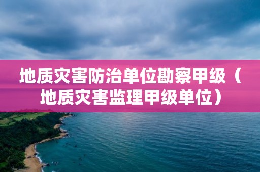 地质灾害防治单位勘察甲级（地质灾害监理甲级单位）