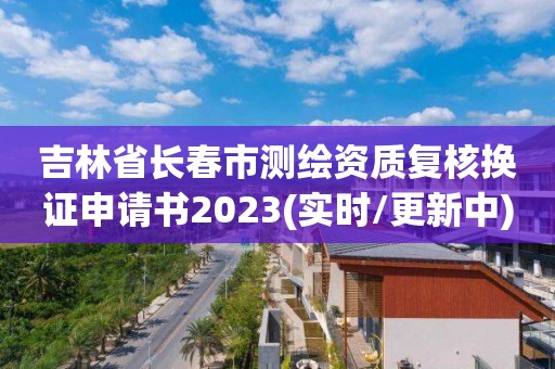 吉林省长春市测绘资质复核换证申请书2023(实时/更新中)