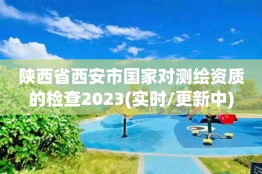 陕西省西安市国家对测绘资质的检查2023(实时/更新中)