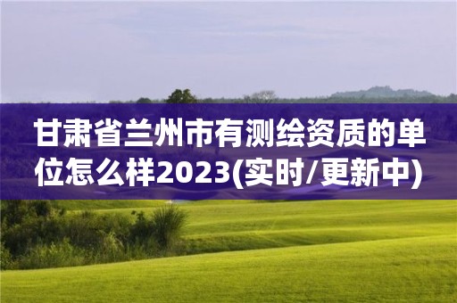 甘肃省兰州市有测绘资质的单位怎么样2023(实时/更新中)