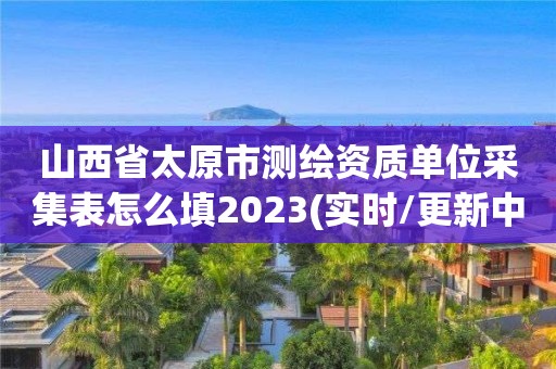 山西省太原市测绘资质单位采集表怎么填2023(实时/更新中)