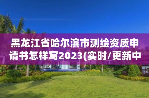 黑龙江省哈尔滨市测绘资质申请书怎样写2023(实时/更新中)