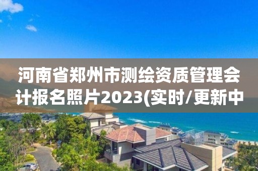 河南省郑州市测绘资质管理会计报名照片2023(实时/更新中)