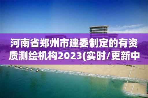 河南省郑州市建委制定的有资质测绘机构2023(实时/更新中)