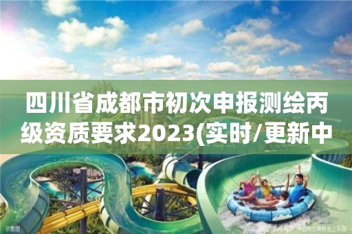 四川省成都市初次申报测绘丙级资质要求2023(实时/更新中)