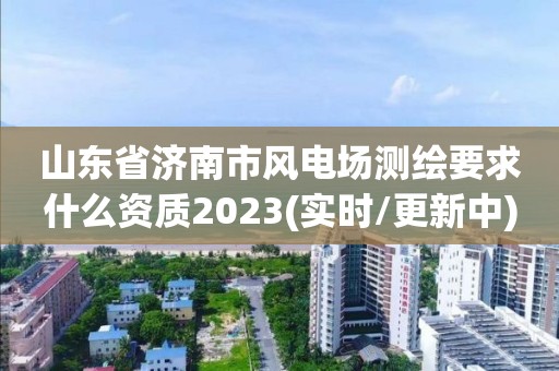 山东省济南市风电场测绘要求什么资质2023(实时/更新中)