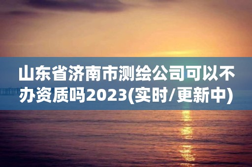 山东省济南市测绘公司可以不办资质吗2023(实时/更新中)