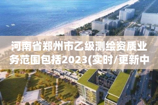 河南省郑州市乙级测绘资质业务范围包括2023(实时/更新中)