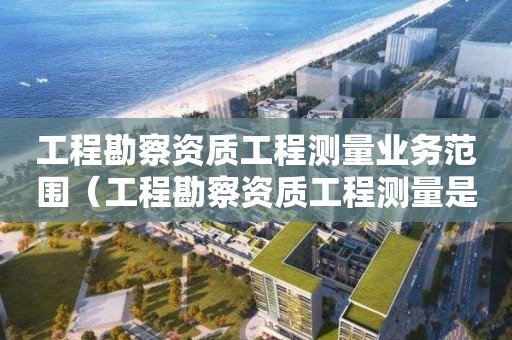 工程勘察资质工程测量业务范围（工程勘察资质工程测量是什么意思）