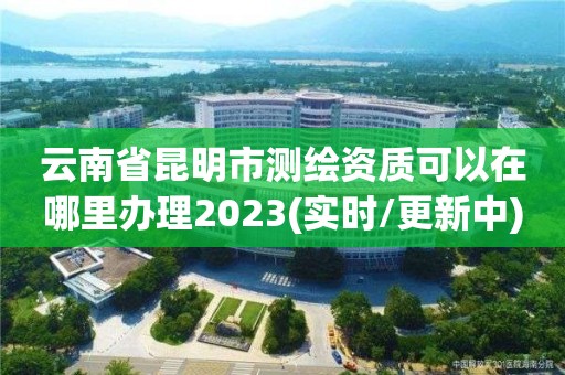 云南省昆明市测绘资质可以在哪里办理2023(实时/更新中)