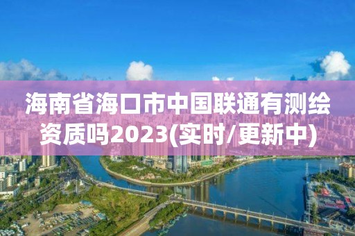 海南省海口市中国联通有测绘资质吗2023(实时/更新中)