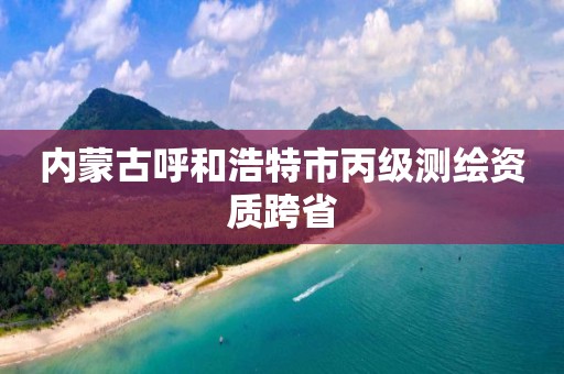 内蒙古呼和浩特市丙级测绘资质跨省