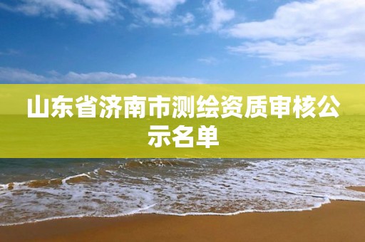 山东省济南市测绘资质审核公示名单