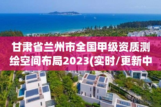 甘肃省兰州市全国甲级资质测绘空间布局2023(实时/更新中)