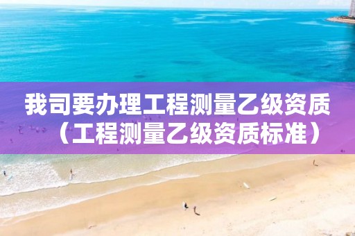 我司要办理工程测量乙级资质（工程测量乙级资质标准）