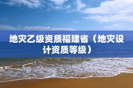 地灾乙级资质福建省（地灾设计资质等级）