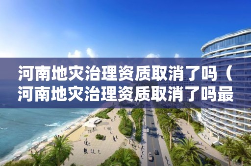 河南地灾治理资质取消了吗（河南地灾治理资质取消了吗最新消息）