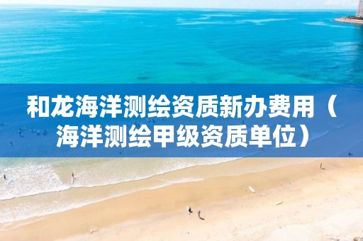 和龙海洋测绘资质新办费用（海洋测绘甲级资质单位）