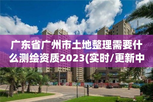 广东省广州市土地整理需要什么测绘资质2023(实时/更新中)