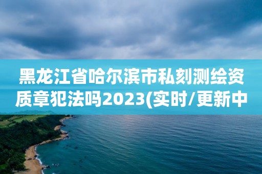 黑龙江省哈尔滨市私刻测绘资质章犯法吗2023(实时/更新中)