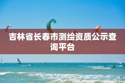 吉林省长春市测绘资质公示查询平台