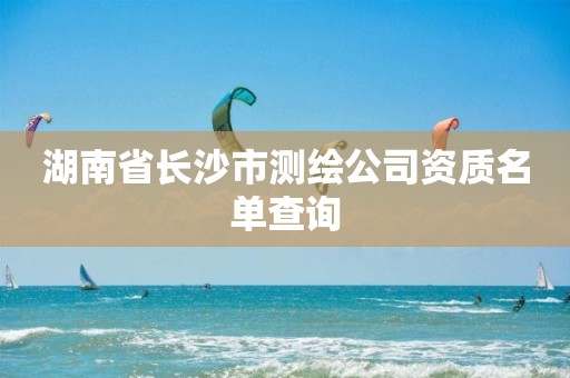 湖南省长沙市测绘公司资质名单查询