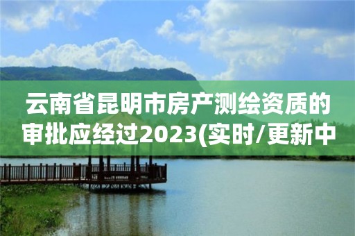 云南省昆明市房产测绘资质的审批应经过2023(实时/更新中)