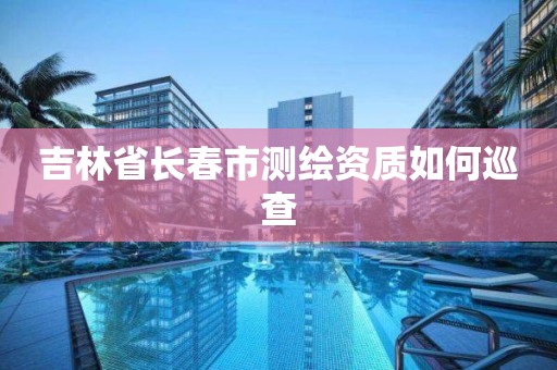 吉林省长春市测绘资质如何巡查