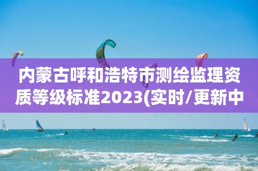 内蒙古呼和浩特市测绘监理资质等级标准2023(实时/更新中)