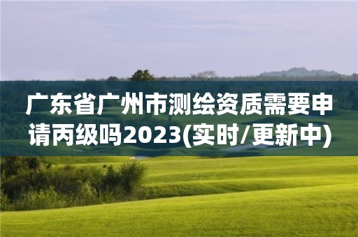 广东省广州市测绘资质需要申请丙级吗2023(实时/更新中)