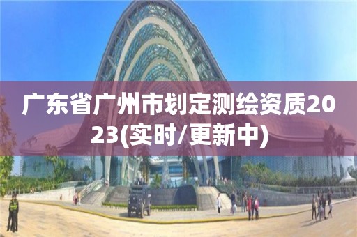 广东省广州市划定测绘资质2023(实时/更新中)