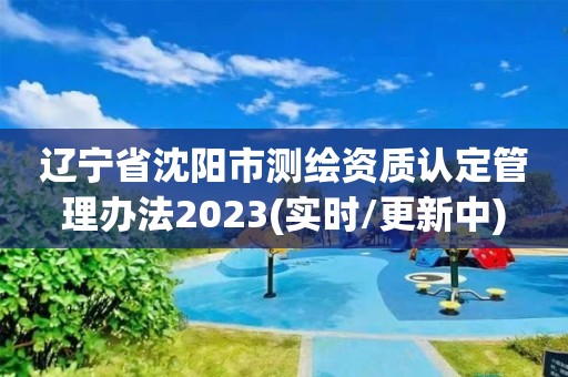 辽宁省沈阳市测绘资质认定管理办法2023(实时/更新中)