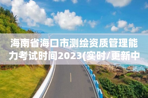 海南省海口市测绘资质管理能力考试时间2023(实时/更新中)