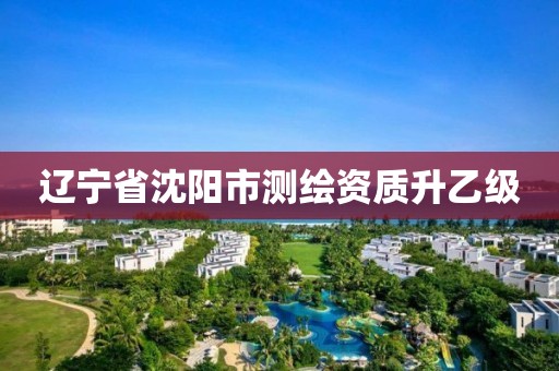 辽宁省沈阳市测绘资质升乙级