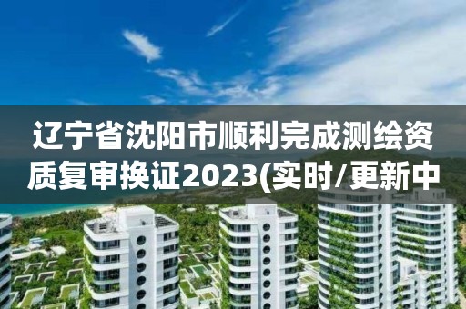 辽宁省沈阳市顺利完成测绘资质复审换证2023(实时/更新中)