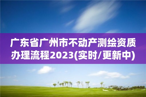 广东省广州市不动产测绘资质办理流程2023(实时/更新中)