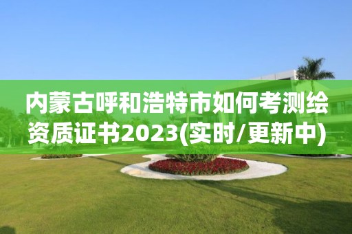 内蒙古呼和浩特市如何考测绘资质证书2023(实时/更新中)