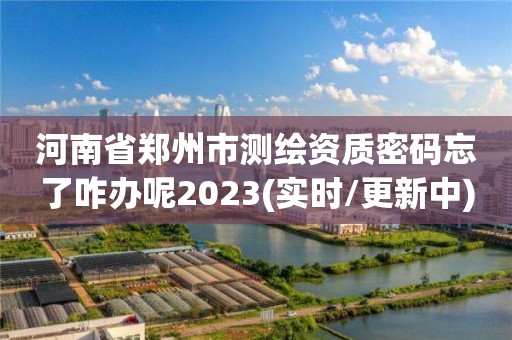 河南省郑州市测绘资质密码忘了咋办呢2023(实时/更新中)