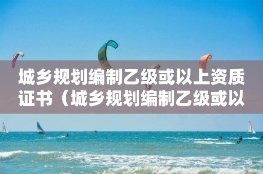 城乡规划编制乙级或以上资质证书（城乡规划编制乙级或以上资质证书是什么）