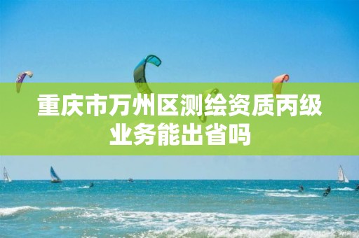 重庆市万州区测绘资质丙级业务能出省吗