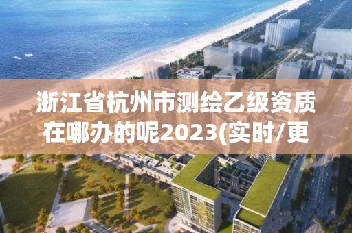 浙江省杭州市测绘乙级资质在哪办的呢2023(实时/更新中)