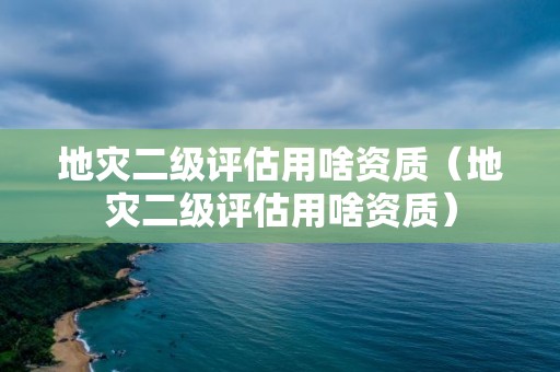 地灾二级评估用啥资质（地灾二级评估用啥资质）