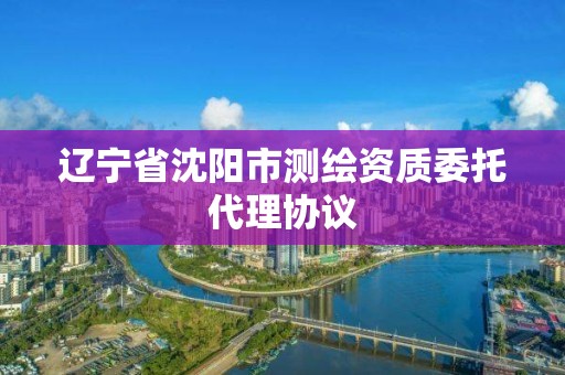 辽宁省沈阳市测绘资质委托代理协议