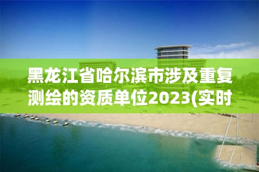 黑龙江省哈尔滨市涉及重复测绘的资质单位2023(实时/更新中)