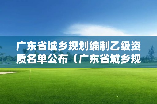 广东省城乡规划编制乙级资质名单公布（广东省城乡规划局）