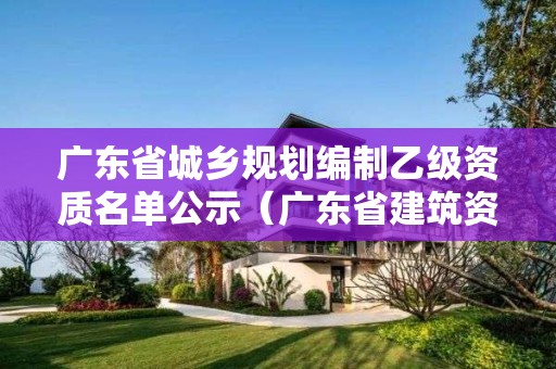 广东省城乡规划编制乙级资质名单公示（广东省建筑资质公示）