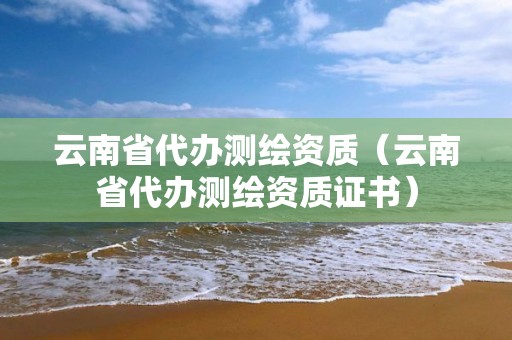 云南省代办测绘资质（云南省代办测绘资质证书）