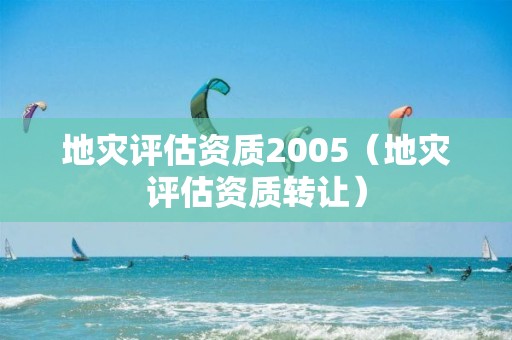 地灾评估资质2005（地灾评估资质转让）